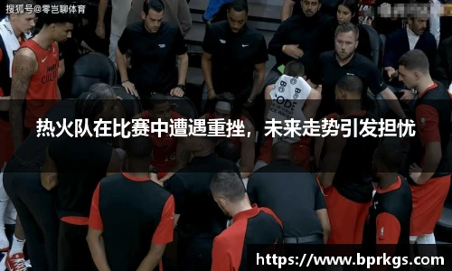 热火队在比赛中遭遇重挫，未来走势引发担忧