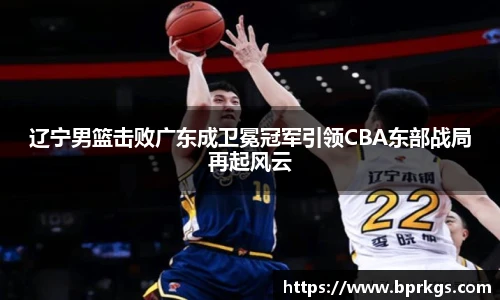 辽宁男篮击败广东成卫冕冠军引领CBA东部战局再起风云